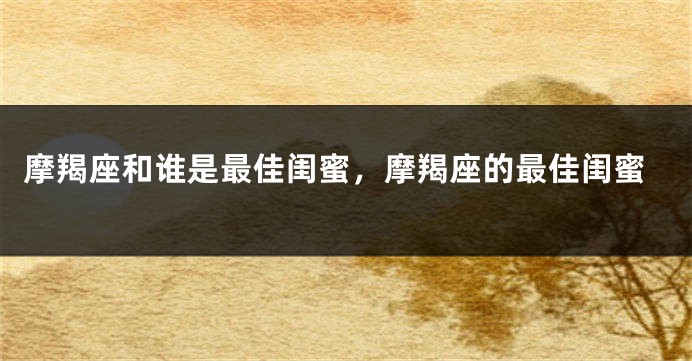 摩羯座和谁是最佳闺蜜，摩羯座的最佳闺蜜