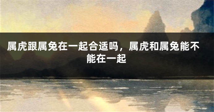 属虎跟属兔在一起合适吗，属虎和属兔能不能在一起