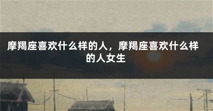 摩羯座喜欢什么样的人，摩羯座喜欢什么样的人女生