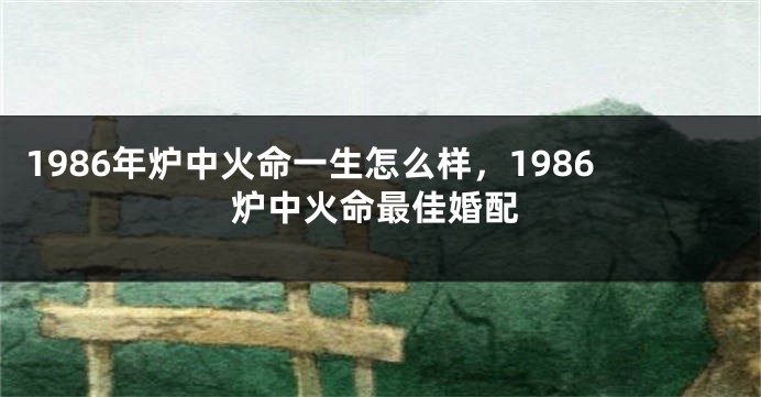 1986年炉中火命一生怎么样，1986炉中火命最佳婚配
