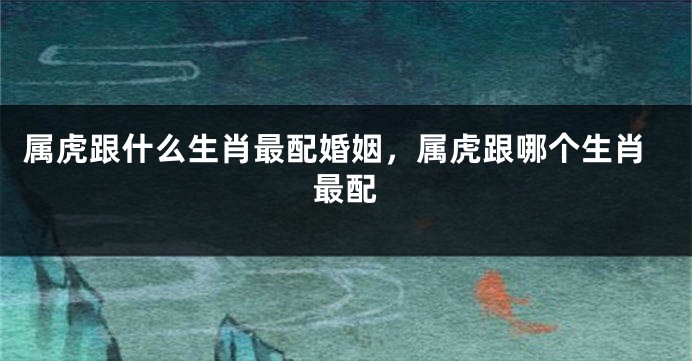 属虎跟什么生肖最配婚姻，属虎跟哪个生肖最配