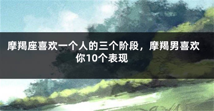 摩羯座喜欢一个人的三个阶段，摩羯男喜欢你10个表现
