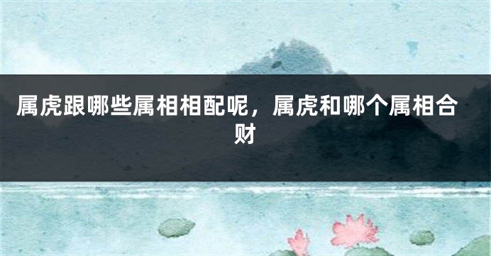 属虎跟哪些属相相配呢，属虎和哪个属相合财