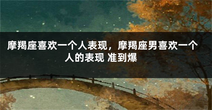 摩羯座喜欢一个人表现，摩羯座男喜欢一个人的表现 准到爆