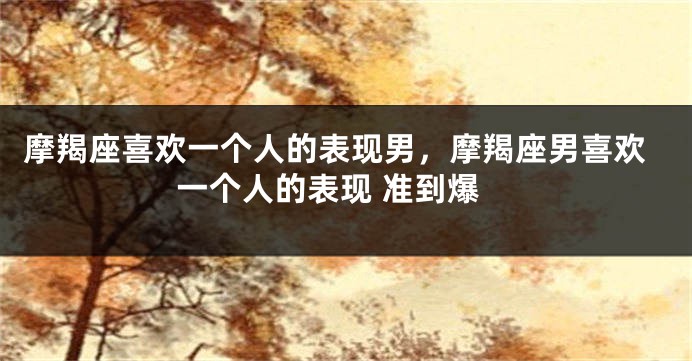 摩羯座喜欢一个人的表现男，摩羯座男喜欢一个人的表现 准到爆