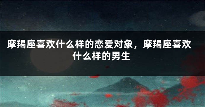 摩羯座喜欢什么样的恋爱对象，摩羯座喜欢什么样的男生