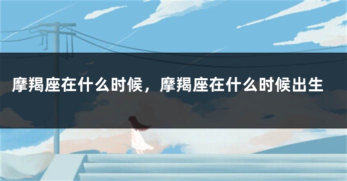 摩羯座在什么时候，摩羯座在什么时候出生