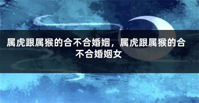 属虎跟属猴的合不合婚姻，属虎跟属猴的合不合婚姻女