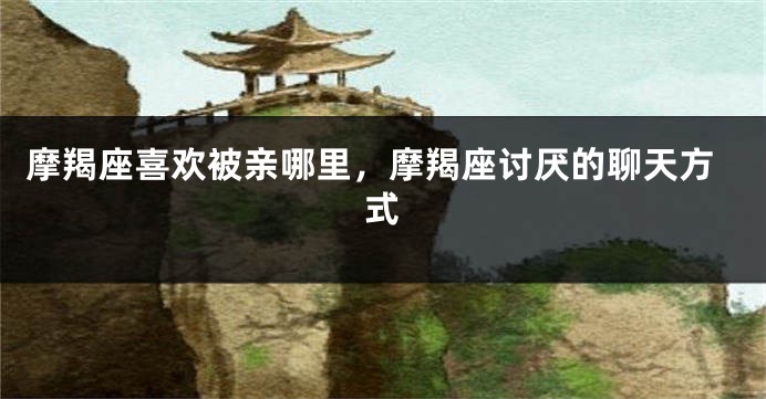 摩羯座喜欢被亲哪里，摩羯座讨厌的聊天方式