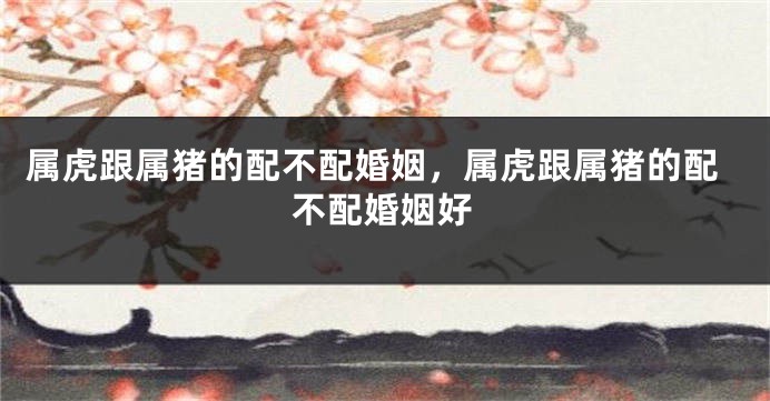 属虎跟属猪的配不配婚姻，属虎跟属猪的配不配婚姻好