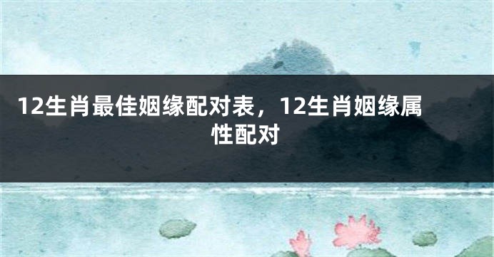 12生肖最佳姻缘配对表，12生肖姻缘属性配对