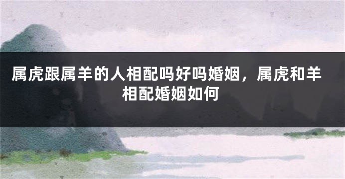 属虎跟属羊的人相配吗好吗婚姻，属虎和羊相配婚姻如何