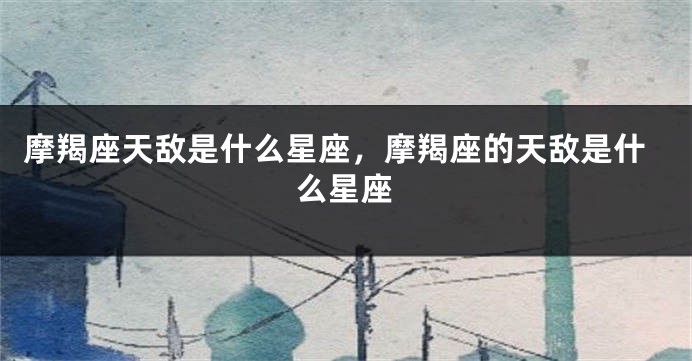 摩羯座天敌是什么星座，摩羯座的天敌是什么星座