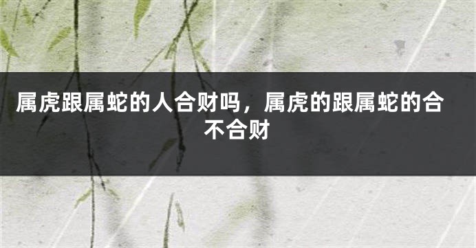 属虎跟属蛇的人合财吗，属虎的跟属蛇的合不合财