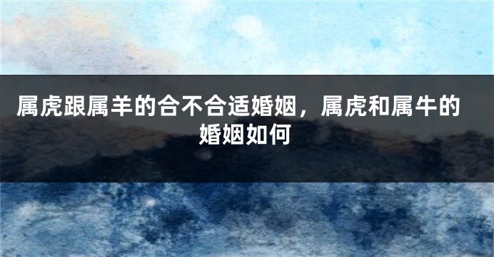 属虎跟属羊的合不合适婚姻，属虎和属牛的婚姻如何