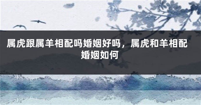 属虎跟属羊相配吗婚姻好吗，属虎和羊相配婚姻如何