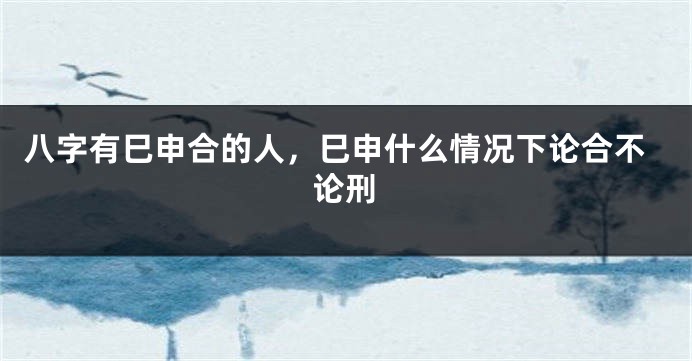 八字有巳申合的人，巳申什么情况下论合不论刑