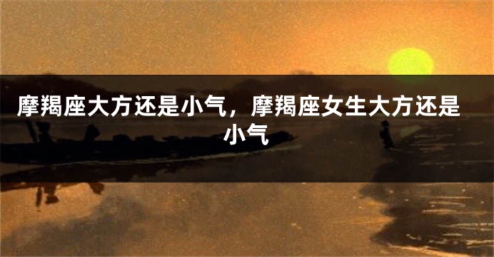 摩羯座大方还是小气，摩羯座女生大方还是小气