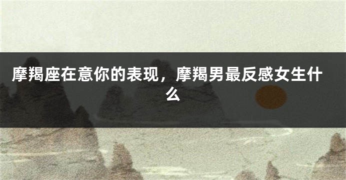 摩羯座在意你的表现，摩羯男最反感女生什么