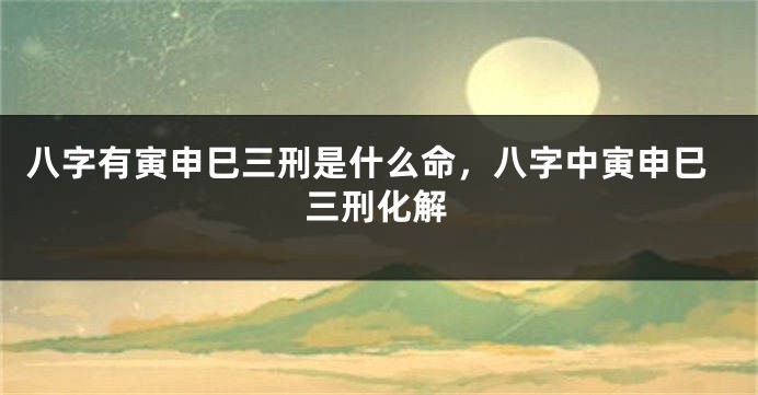 八字有寅申巳三刑是什么命，八字中寅申巳三刑化解