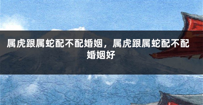 属虎跟属蛇配不配婚姻，属虎跟属蛇配不配婚姻好