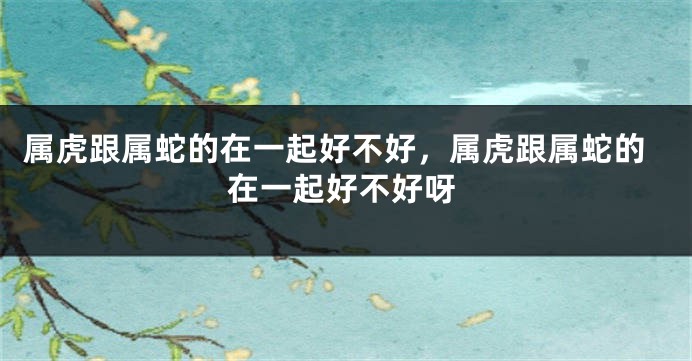 属虎跟属蛇的在一起好不好，属虎跟属蛇的在一起好不好呀