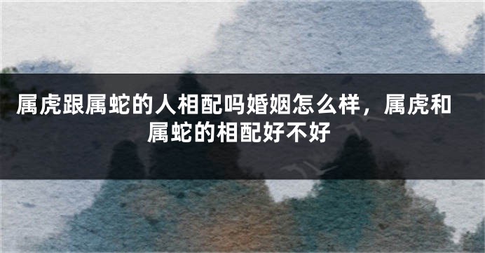 属虎跟属蛇的人相配吗婚姻怎么样，属虎和属蛇的相配好不好