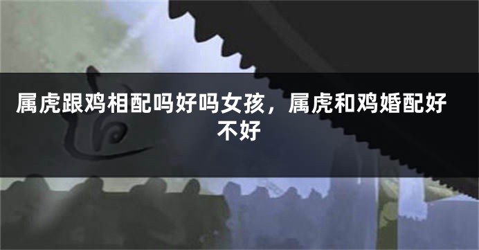 属虎跟鸡相配吗好吗女孩，属虎和鸡婚配好不好