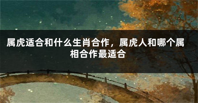 属虎适合和什么生肖合作，属虎人和哪个属相合作最适合