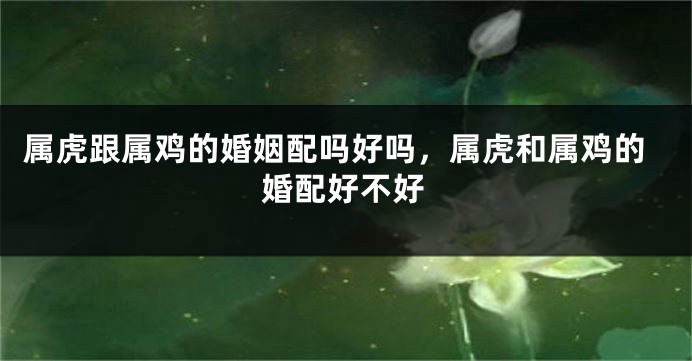 属虎跟属鸡的婚姻配吗好吗，属虎和属鸡的婚配好不好