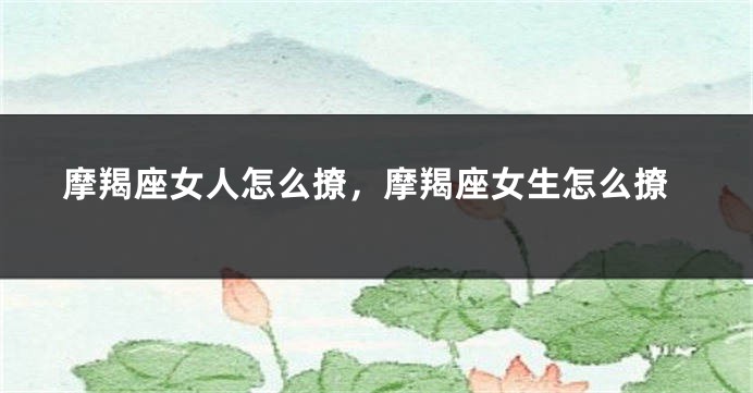 摩羯座女人怎么撩，摩羯座女生怎么撩
