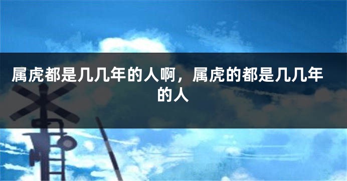 属虎都是几几年的人啊，属虎的都是几几年的人