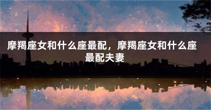 摩羯座女和什么座最配，摩羯座女和什么座最配夫妻