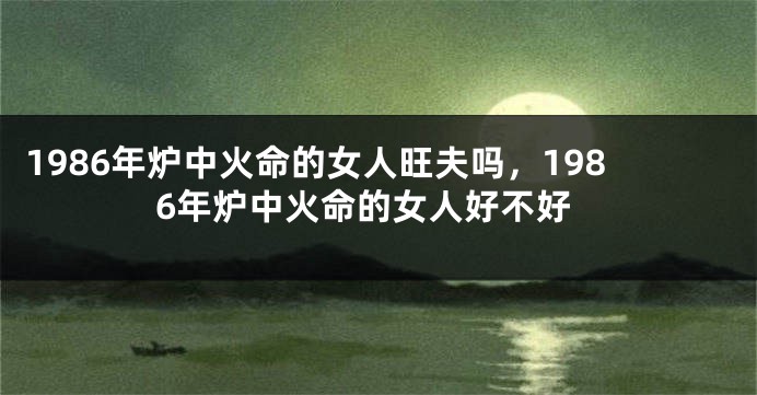1986年炉中火命的女人旺夫吗，1986年炉中火命的女人好不好