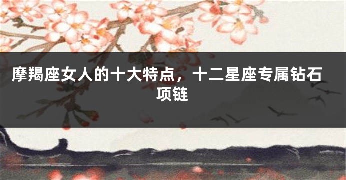 摩羯座女人的十大特点，十二星座专属钻石项链