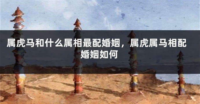 属虎马和什么属相最配婚姻，属虎属马相配婚姻如何