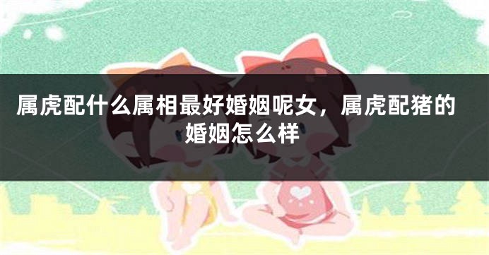 属虎配什么属相最好婚姻呢女，属虎配猪的婚姻怎么样