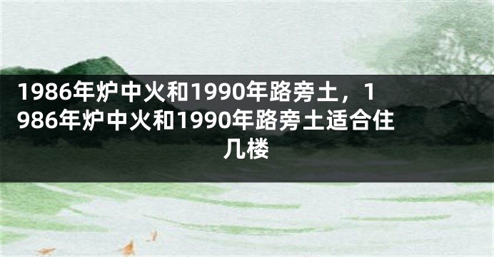 1986年炉中火和1990年路旁土，1986年炉中火和1990年路旁土适合住几楼