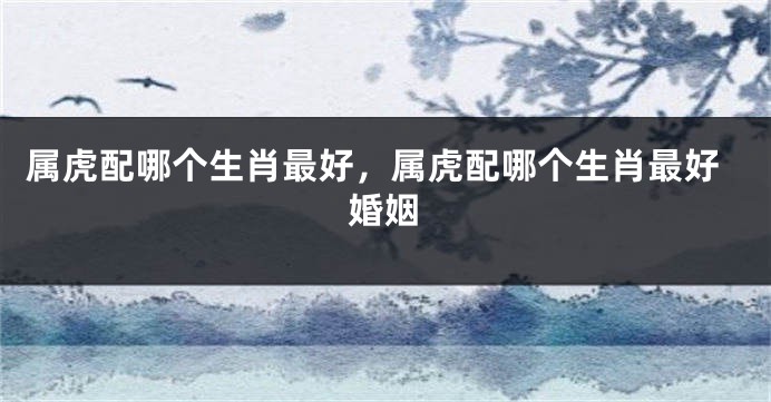 属虎配哪个生肖最好，属虎配哪个生肖最好婚姻
