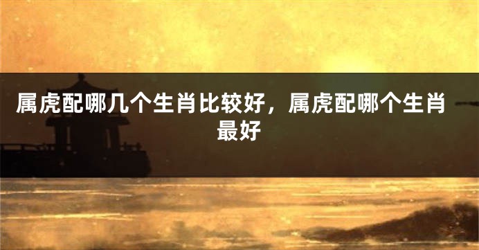 属虎配哪几个生肖比较好，属虎配哪个生肖最好