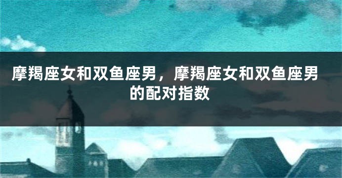 摩羯座女和双鱼座男，摩羯座女和双鱼座男的配对指数