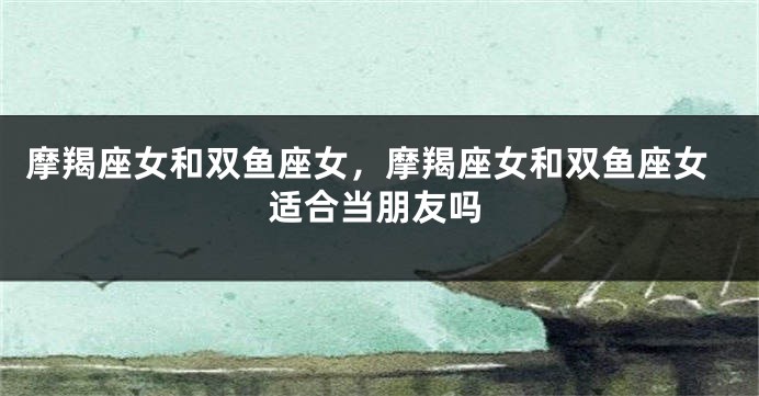 摩羯座女和双鱼座女，摩羯座女和双鱼座女适合当朋友吗