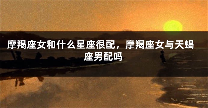 摩羯座女和什么星座很配，摩羯座女与天蝎座男配吗