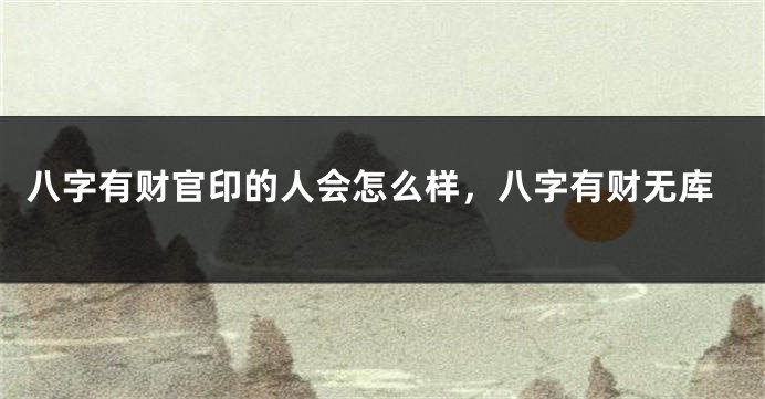 八字有财官印的人会怎么样，八字有财无库