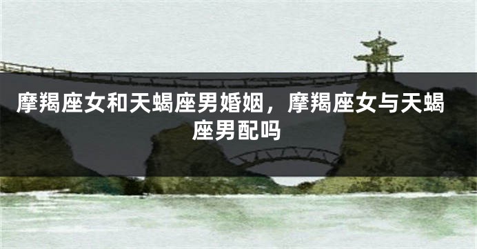 摩羯座女和天蝎座男婚姻，摩羯座女与天蝎座男配吗
