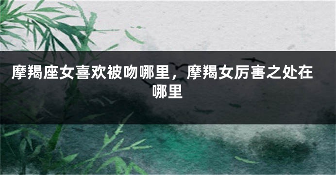 摩羯座女喜欢被吻哪里，摩羯女厉害之处在哪里
