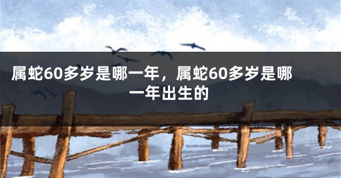 属蛇60多岁是哪一年，属蛇60多岁是哪一年出生的