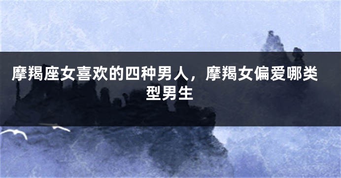 摩羯座女喜欢的四种男人，摩羯女偏爱哪类型男生