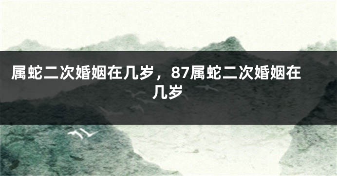 属蛇二次婚姻在几岁，87属蛇二次婚姻在几岁