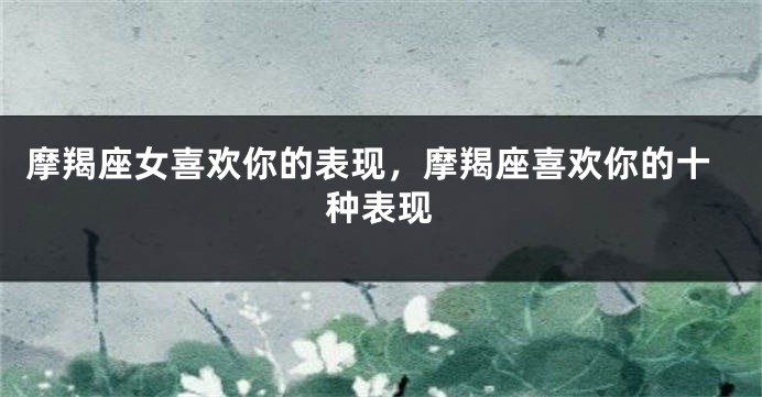 摩羯座女喜欢你的表现，摩羯座喜欢你的十种表现